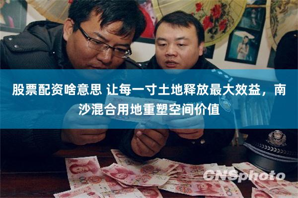 股票配资啥意思 让每一寸土地释放最大效益，南沙混合用地重塑空间价值