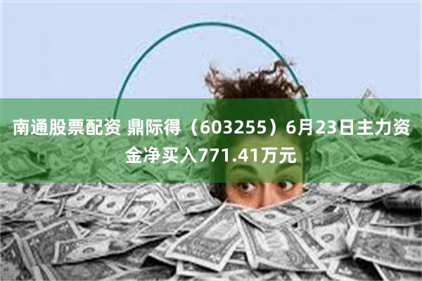 南通股票配资 鼎际得（603255）6月23日主力资金净买入771.41万元