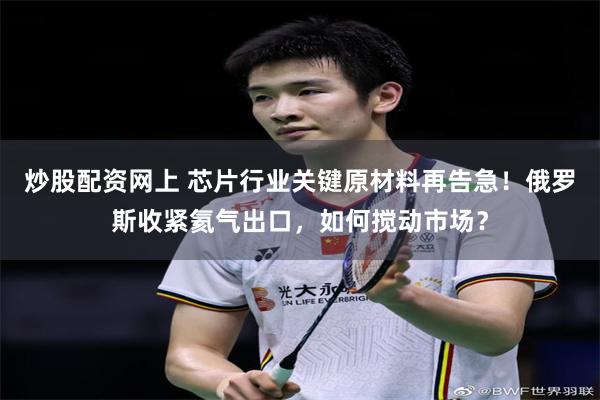 炒股配资网上 芯片行业关键原材料再告急！俄罗斯收紧氦气出口，如何搅动市场？