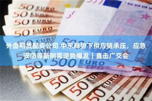 外盘期货配资公司 中东局势下供应链承压，应急安防等新刚需逆势爆发｜直击广交会