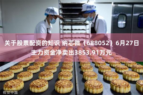 关于股票配资的知识 纳芯微（688052）6月27日主力资金净卖出3853.91万元
