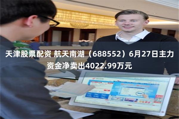 天津股票配资 航天南湖（688552）6月27日主力资金净卖出4022.99万元