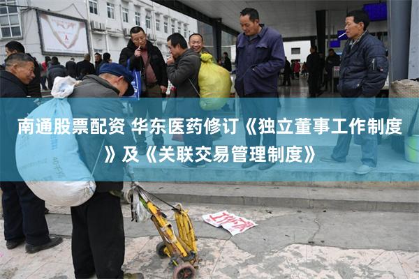 南通股票配资 华东医药修订《独立董事工作制度》及《关联交易管理制度》