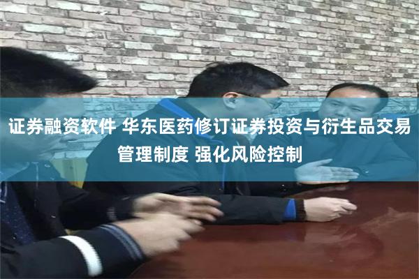 证券融资软件 华东医药修订证券投资与衍生品交易管理制度 强化风险控制