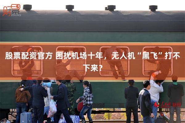 股票配资官方 困扰机场十年，无人机“黑飞”打不下来？