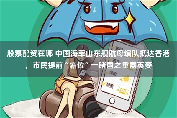 股票配资在哪 中国海军山东舰航母编队抵达香港，市民提前“霸位”一睹国之重器英姿