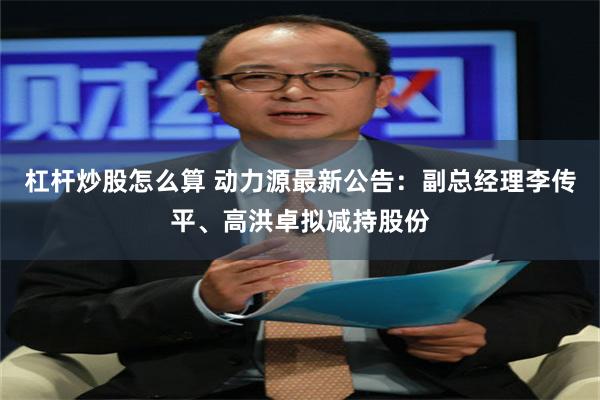 杠杆炒股怎么算 动力源最新公告：副总经理李传平、高洪卓拟减持股份