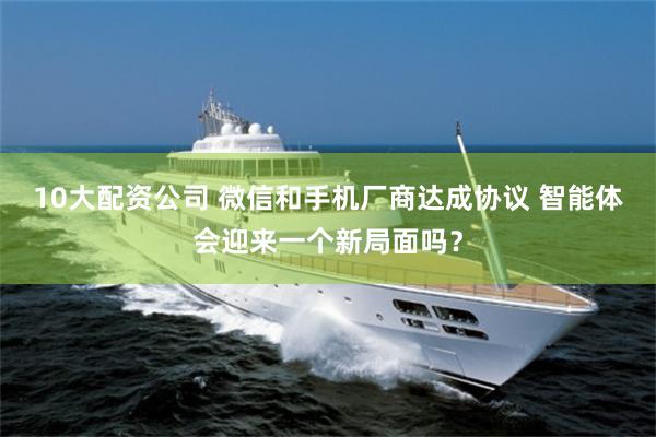 10大配资公司 微信和手机厂商达成协议 智能体会迎来一个新局面吗？
