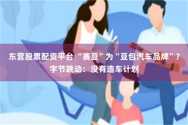 东营股票配资平台 “赛豆”为“豆包汽车品牌”？字节跳动：没有造车计划