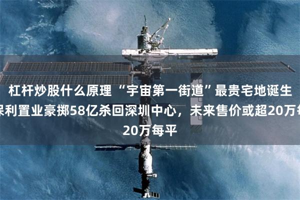 杠杆炒股什么原理 “宇宙第一街道”最贵宅地诞生！保利置业豪掷58亿杀回深圳中心，未来售价或超20万每平