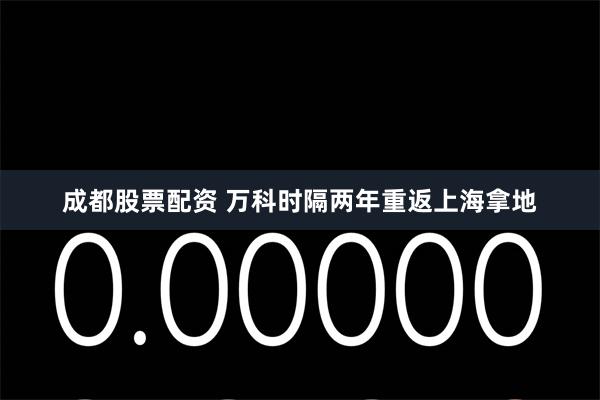 成都股票配资 万科时隔两年重返上海拿地