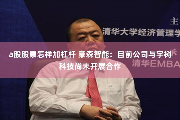 a股股票怎样加杠杆 豪森智能:目前公司与宇树科技尚未开展合作