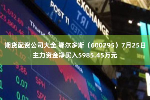 期货配资公司大全 鄂尔多斯（600295）7月25日主力资金净买入5985.45万元