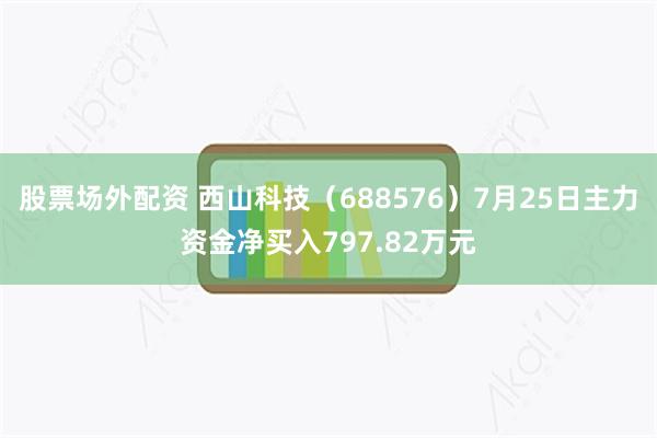 股票场外配资 西山科技(688576)7月25日主力资金净买入797.82万元