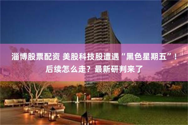 淄博股票配资 美股科技股遭遇“黑色星期五”！后续怎么走？最新研判来了