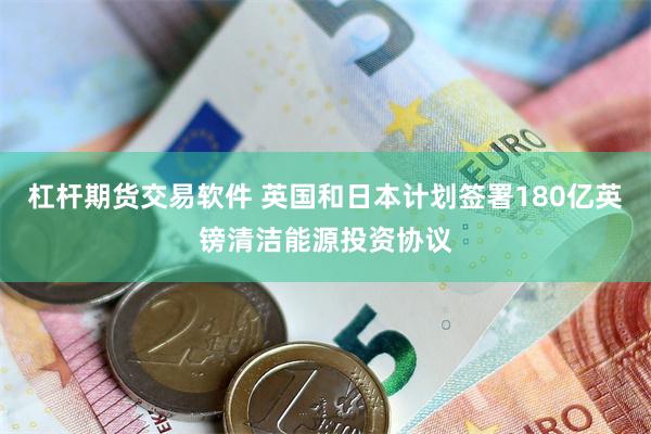 杠杆期货交易软件 英国和日本计划签署180亿英镑清洁能源投资协议