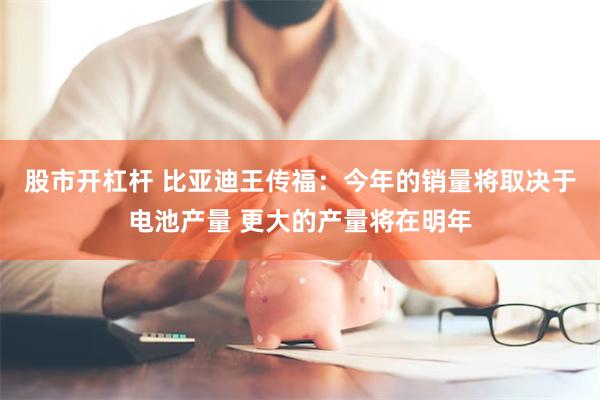 股市开杠杆 比亚迪王传福：今年的销量将取决于电池产量 更大的产量将在明年