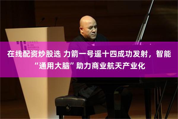 在线配资炒股选 力箭一号遥十四成功发射，智能“通用大脑”助力商业航天产业化