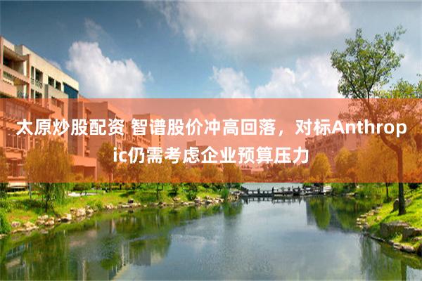 太原炒股配资 智谱股价冲高回落，对标Anthropic仍需考虑企业预算压力