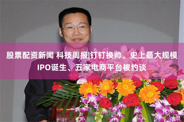 股票配资新闻 科技周报|钉钉换帅、史上最大规模IPO诞生、五家电商平台被约谈