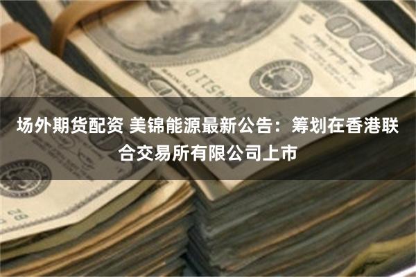 场外期货配资 美锦能源最新公告：筹划在香港联合交易所有限公司上市