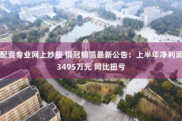 配资专业网上炒股 铜冠铜箔最新公告：上半年净利润3495万元 同比扭亏