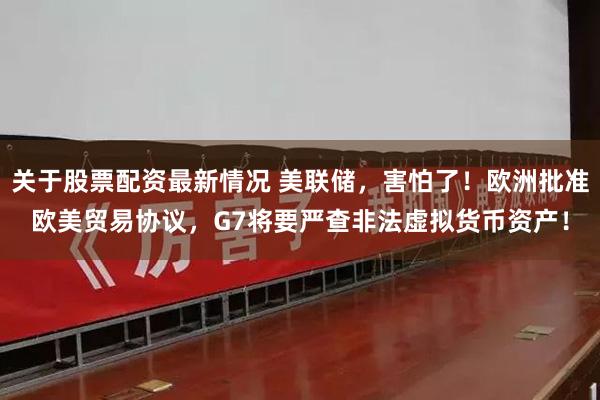 关于股票配资最新情况 美联储,害怕了!欧洲批准欧美贸易协议,G7将要严查非法虚拟货币资产!
