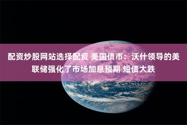配资炒股网站选择配资 美国债市：沃什领导的美联储强化了市场加息预期 短债大跌
