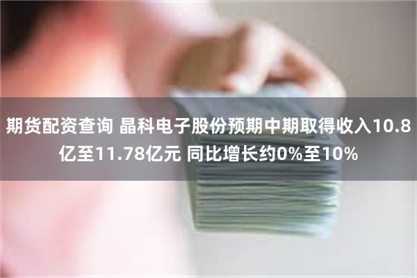 期货配资查询 晶科电子股份预期中期取得收入10.8亿至11.78亿元 同比增长约0%至10%