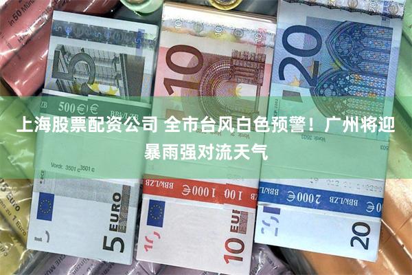 上海股票配资公司 全市台风白色预警！广州将迎暴雨强对流天气