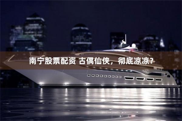 南宁股票配资 古偶仙侠，彻底凉凉？