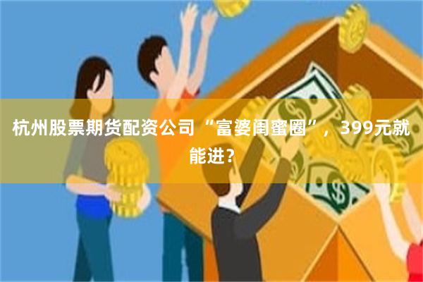 杭州股票期货配资公司 “富婆闺蜜圈”，399元就能进？