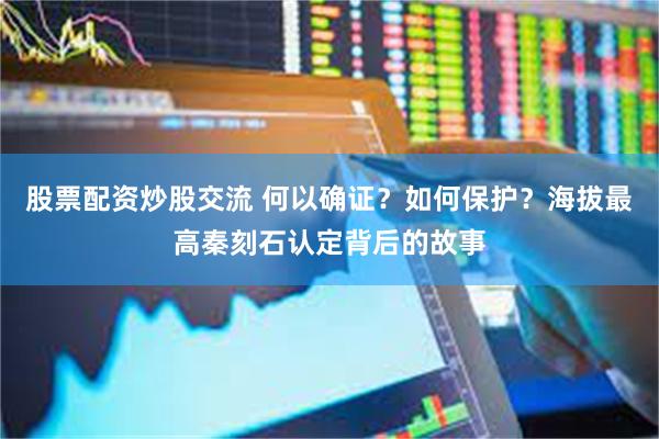 股票配资炒股交流 何以确证？如何保护？海拔最高秦刻石认定背后的故事