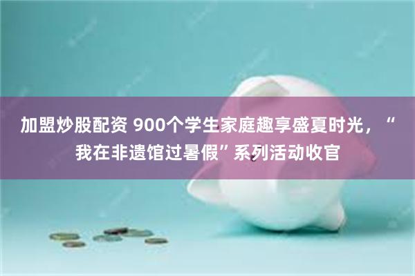 加盟炒股配资 900个学生家庭趣享盛夏时光，“我在非遗馆过暑假”系列活动收官