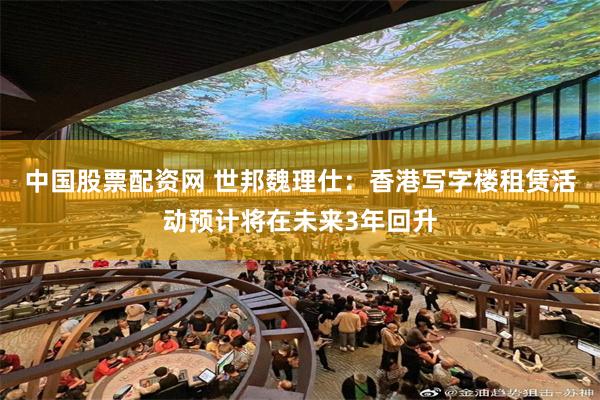 中国股票配资网 世邦魏理仕：香港写字楼租赁活动预计将在未来3年回升