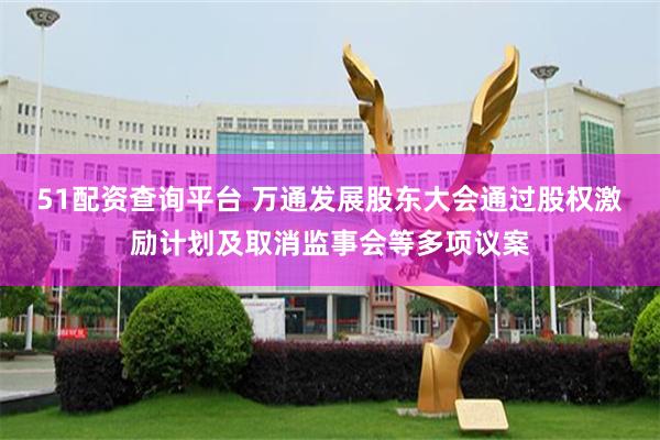 51配资查询平台 万通发展股东大会通过股权激励计划及取消监事会等多项议案