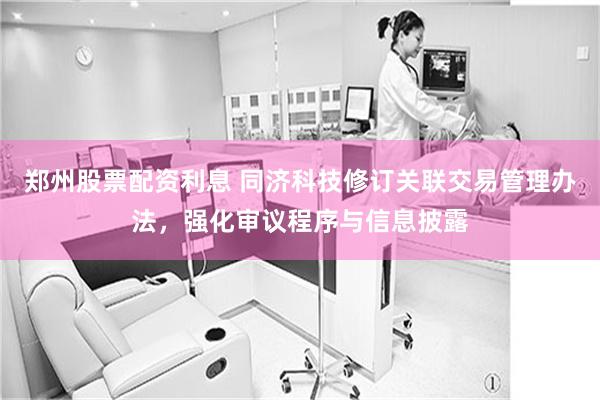 郑州股票配资利息 同济科技修订关联交易管理办法，强化审议程序与信息披露