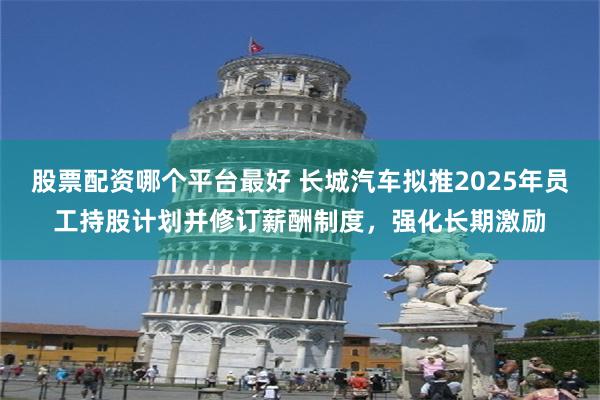 股票配资哪个平台最好 长城汽车拟推2025年员工持股计划并修订薪酬制度，强化长期激励