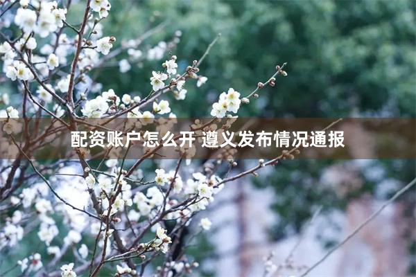 配资账户怎么开 遵义发布情况通报