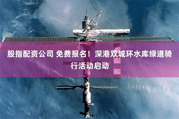 股指配资公司 免费报名！深港双城环水库绿道骑行活动启动