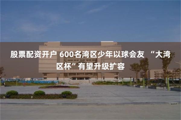 股票配资开户 600名湾区少年以球会友 “大湾区杯”有望升级扩容
