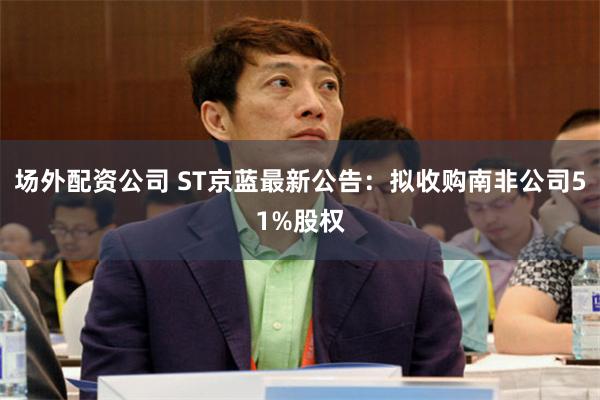 场外配资公司 ST京蓝最新公告：拟收购南非公司51%股权