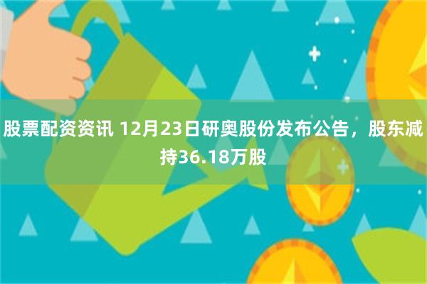 股票配资资讯 12月23日研奥股份发布公告，股东减持36.18万股