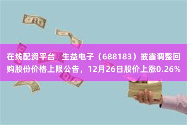 在线配资平台 生益电子(688183)披露调整回购股份价格上限公告,12月26日股价上涨0.26%