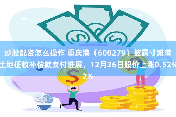 炒股配资怎么操作 重庆港（600279）披露寸滩港土地征收补偿款支付进展，12月26日股价上涨0.52%