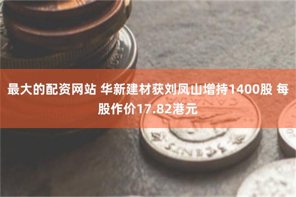 最大的配资网站 华新建材获刘凤山增持1400股 每股作价17.82港元