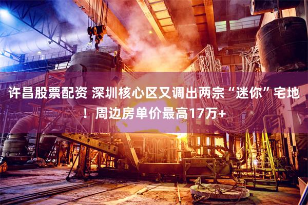 许昌股票配资 深圳核心区又调出两宗“迷你”宅地！周边房单价最高17万+