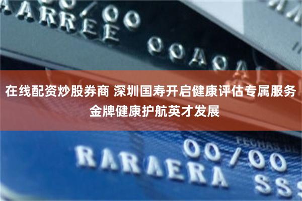 在线配资炒股券商 深圳国寿开启健康评估专属服务  金牌健康护航英才发展
