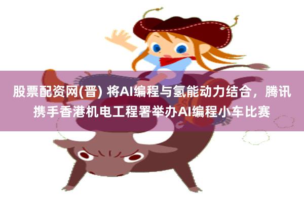 股票配资网(晋) 将AI编程与氢能动力结合，腾讯携手香港机电工程署举办AI编程小车比赛