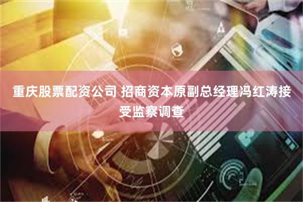 重庆股票配资公司 招商资本原副总经理冯红涛接受监察调查